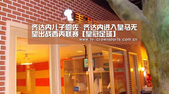 齐达内儿子恩佐-齐达内进入皇马无望出战西丙联赛【皇冠足球】(图1) 皇冠体育官网