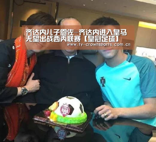 齐达内儿子恩佐-齐达内进入皇马无望出战西丙联赛【皇冠足球】(图2) 皇冠体育