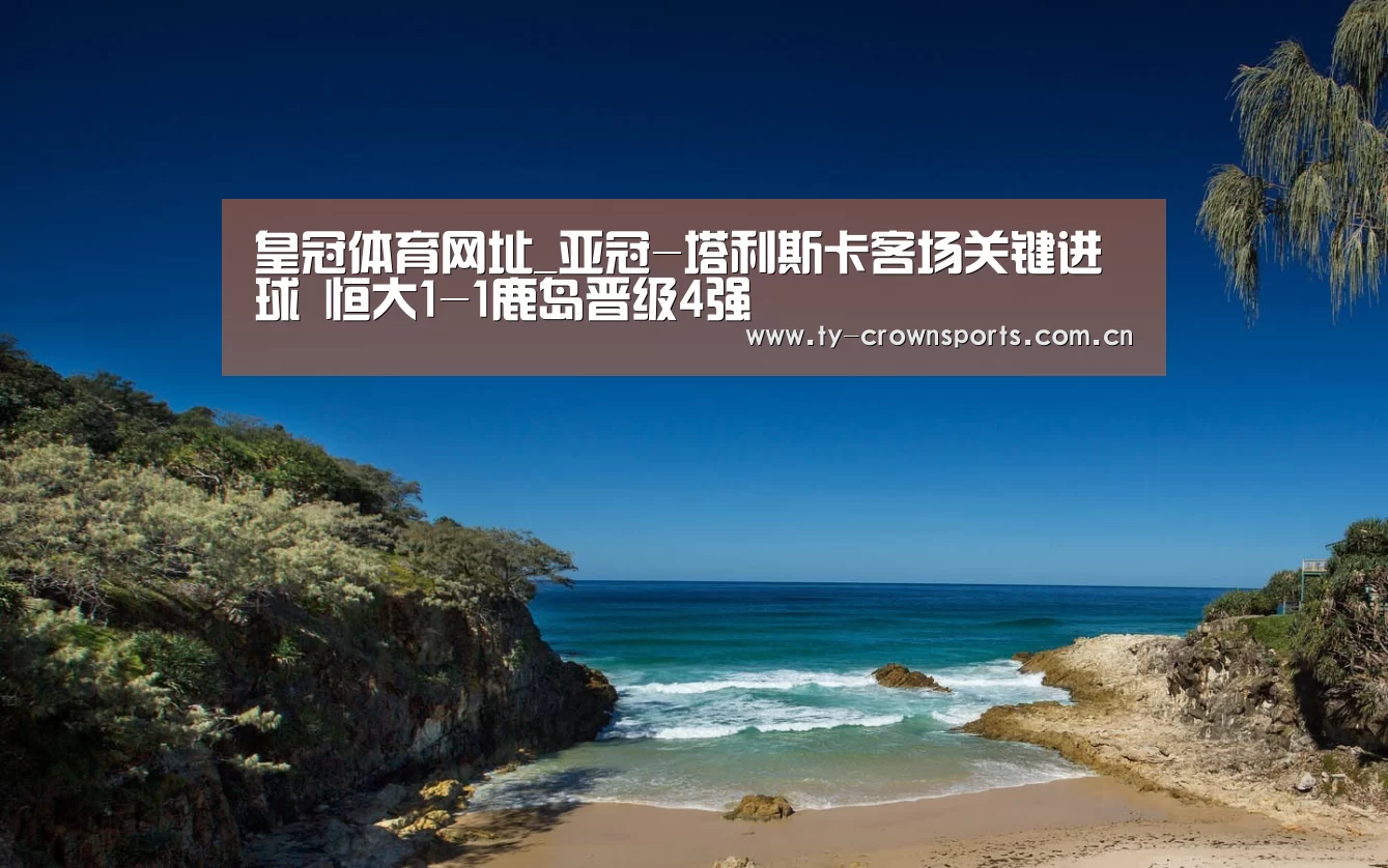 皇冠体育网址_亚冠-塔利斯卡客场关键进球 恒大1-1鹿岛晋级4强(图2) 皇冠体育网址