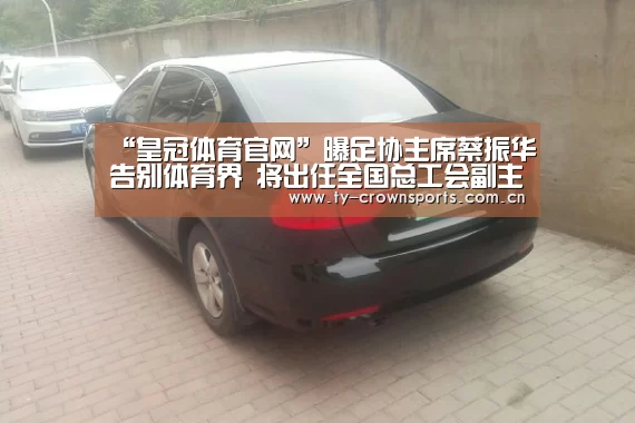“皇冠体育官网”曝足协主席蔡振华告别体育界 将出任全国总工会副主席(图2) 皇冠足球